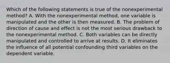 Which of the following statements is true of the nonexperimental method? A. With the nonexperimental method, one variable is manipulated and the other is then measured. B. The problem of direction of cause and effect is not the most serious drawback to the nonexperimental method. C. Both variables can be directly manipulated and controlled to arrive at results. D. It eliminates the influence of all potential confounding third variables on the dependent variable.