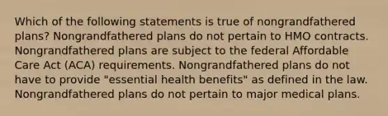 Which of the following statements is true of nongrandfathered plans? Nongrandfathered plans do not pertain to HMO contracts. Nongrandfathered plans are subject to the federal Affordable Care Act (ACA) requirements. Nongrandfathered plans do not have to provide "essential health benefits" as defined in the law. Nongrandfathered plans do not pertain to major medical plans.