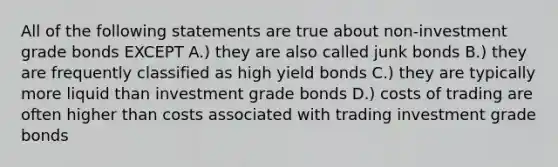 All of the following statements are true about non-investment grade bonds EXCEPT A.) they are also called junk bonds B.) they are frequently classified as high yield bonds C.) they are typically more liquid than investment grade bonds D.) costs of trading are often higher than costs associated with trading investment grade bonds