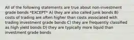 All of the following statements are true about non-investment grade bonds *EXCEPT* A) they are also called junk bonds B) costs of trading are often higher than costs associated with trading investment grade bonds C) they are frequently classified as high yield bonds D) they are typically more liquid than investment grade bonds