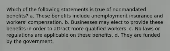 Which of the following statements is true of nonmandated benefits? a. These benefits include unemployment insurance and workers' compensation. b. Businesses may elect to provide these benefits in order to attract more qualified workers. c. No laws or regulations are applicable on these benefits. d. They are funded by the government.