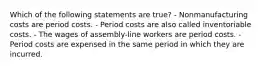 Which of the following statements are true? - Nonmanufacturing costs are period costs. - Period costs are also called inventoriable costs. - The wages of assembly-line workers are period costs. - Period costs are expensed in the same period in which they are incurred.