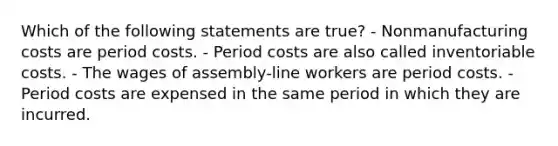 Which of the following statements are true? - Nonmanufacturing costs are period costs. - Period costs are also called inventoriable costs. - The wages of assembly-line workers are period costs. - Period costs are expensed in the same period in which they are incurred.