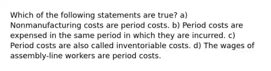 Which of the following statements are true? a) Nonmanufacturing costs are period costs. b) Period costs are expensed in the same period in which they are incurred. c) Period costs are also called inventoriable costs. d) The wages of assembly-line workers are period costs.