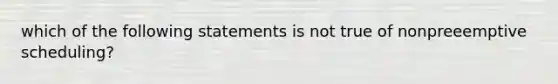 which of the following statements is not true of nonpreeemptive scheduling?