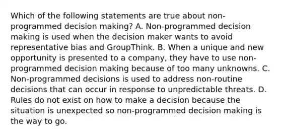 Which of the following statements are true about non-programmed decision making? A. Non-programmed decision making is used when the decision maker wants to avoid representative bias and GroupThink. B. When a unique and new opportunity is presented to a company, they have to use non-programmed decision making because of too many unknowns. C. Non-programmed decisions is used to address non-routine decisions that can occur in response to unpredictable threats. D. Rules do not exist on how to make a decision because the situation is unexpected so non-programmed decision making is the way to go.