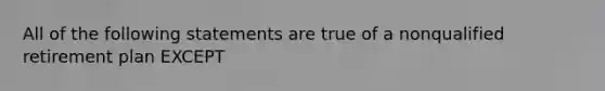 All of the following statements are true of a nonqualified retirement plan EXCEPT