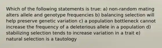 Which of the following statements is true: a) non‐random mating alters allele and genotype frequencies b) balancing selection will help preserve genetic variation c) a population bottleneck cannot increase the frequency of a deleterious allele in a population d) stabilizing selection tends to increase variation in a trait e) natural selection is a tautology