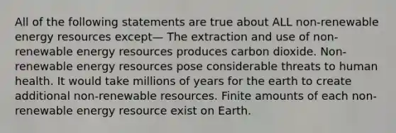 All of the following statements are true about ALL non-renewable energy resources except— The extraction and use of non-renewable energy resources produces carbon dioxide. Non-renewable energy resources pose considerable threats to human health. It would take millions of years for the earth to create additional non-renewable resources. Finite amounts of each non-renewable energy resource exist on Earth.