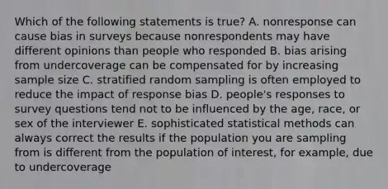 Which of the following statements is true? A. nonresponse can cause bias in surveys because nonrespondents may have different opinions than people who responded B. bias arising from undercoverage can be compensated for by increasing sample size C. stratified random sampling is often employed to reduce the impact of response bias D. people's responses to survey questions tend not to be influenced by the age, race, or sex of the interviewer E. sophisticated statistical methods can always correct the results if the population you are sampling from is different from the population of interest, for example, due to undercoverage