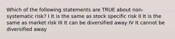 Which of the following statements are TRUE about non-systematic risk? I It is the same as stock specific risk II It is the same as market risk III It can be diversified away IV It cannot be diversified away