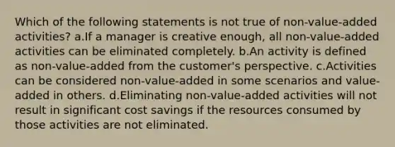 Which of the following statements is not true of non-value-added activities? a.If a manager is creative enough, all non-value-added activities can be eliminated completely. b.An activity is defined as non-value-added from the customer's perspective. c.Activities can be considered non-value-added in some scenarios and value-added in others. d.Eliminating non-value-added activities will not result in significant cost savings if the resources consumed by those activities are not eliminated.