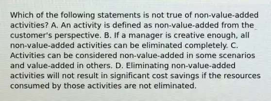 Which of the following statements is not true of non-value-added activities? A. An activity is defined as non-value-added from the customer's perspective. B. If a manager is creative enough, all non-value-added activities can be eliminated completely. C. Activities can be considered non-value-added in some scenarios and value-added in others. D. Eliminating non-value-added activities will not result in significant cost savings if the resources consumed by those activities are not eliminated.