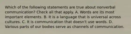 Which of the following statements are true about nonverbal communication? Check all that apply. A. Words are its most important elements. B. It is a language that is universal across cultures. C. It is communication that doesn't use words. D. Various parts of our bodies serve as channels of communication.