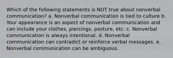 Which of the following statements is NOT true about nonverbal communication? a. Nonverbal communication is tied to culture b. Your appearance is an aspect of nonverbal communication and can include your clothes, piercings, posture, etc. c. Nonverbal communication is always intentional. d. Nonverbal communication can contradict or reinforce verbal messages. e. Nonverbal communication can be ambiguous.