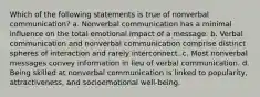 Which of the following statements is true of nonverbal communication? a. Nonverbal communication has a minimal influence on the total emotional impact of a message. b. Verbal communication and nonverbal communication comprise distinct spheres of interaction and rarely interconnect. c. Most nonverbal messages convey information in lieu of verbal communication. d. Being skilled at nonverbal communication is linked to popularity, attractiveness, and socioemotional well-being.