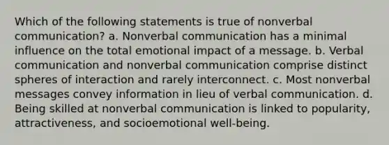 Which of the following statements is true of nonverbal communication? a. Nonverbal communication has a minimal influence on the total emotional impact of a message. b. Verbal communication and nonverbal communication comprise distinct spheres of interaction and rarely interconnect. c. Most nonverbal messages convey information in lieu of verbal communication. d. Being skilled at nonverbal communication is linked to popularity, attractiveness, and socioemotional well-being.