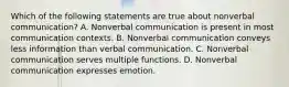 Which of the following statements are true about nonverbal communication? A. Nonverbal communication is present in most communication contexts. B. Nonverbal communication conveys less information than verbal communication. C. Nonverbal communication serves multiple functions. D. Nonverbal communication expresses emotion.