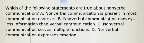 Which of the following statements are true about nonverbal communication? A. Nonverbal communication is present in most communication contexts. B. Nonverbal communication conveys less information than verbal communication. C. Nonverbal communication serves multiple functions. D. Nonverbal communication expresses emotion.