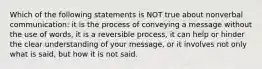 Which of the following statements is NOT true about nonverbal communication: it is the process of conveying a message without the use of words, it is a reversible process, it can help or hinder the clear understanding of your message, or it involves not only what is said, but how it is not said.