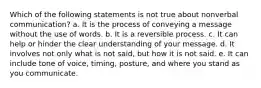 Which of the following statements is not true about nonverbal communication? a. It is the process of conveying a message without the use of words. b. It is a reversible process. c. It can help or hinder the clear understanding of your message. d. It involves not only what is not said, but how it is not said. e. It can include tone of voice, timing, posture, and where you stand as you communicate.