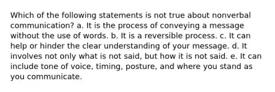 Which of the following statements is not true about nonverbal communication? a. It is the process of conveying a message without the use of words. b. It is a reversible process. c. It can help or hinder the clear understanding of your message. d. It involves not only what is not said, but how it is not said. e. It can include tone of voice, timing, posture, and where you stand as you communicate.