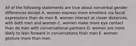 All of the following statements are true about nonverbal gender differences except A. women express more emotions via facial expressions than do men B. women interact at closer distances, with both men and women C. women make more eye contact than do men with conversational partners D. women are more likely to lean forward in conversations than men E. women gesture more than men