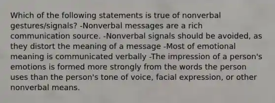 Which of the following statements is true of nonverbal gestures/signals? -Nonverbal messages are a rich communication source. -Nonverbal signals should be avoided, as they distort the meaning of a message -Most of emotional meaning is communicated verbally -The impression of a person's emotions is formed more strongly from the words the person uses than the person's tone of voice, facial expression, or other nonverbal means.