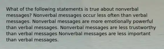 What of the following statements is true about nonverbal messages? Nonverbal messages occur less often than verbal messages. Nonverbal messages are more emotionally powerful than verbal messages. Nonverbal messages are less trustworthy than verbal messages Nonverbal messages are less important than verbal messages.