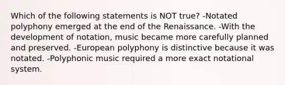 Which of the following statements is NOT true? -Notated polyphony emerged at the end of the Renaissance. -With the development of notation, music became more carefully planned and preserved. -European polyphony is distinctive because it was notated. -Polyphonic music required a more exact notational system.