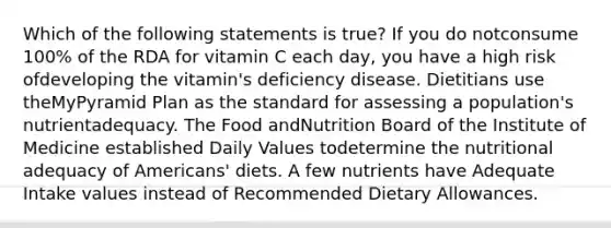 Which of the following statements is true? If you do notconsume 100% of the RDA for vitamin C each day, you have a high risk ofdeveloping the vitamin's deficiency disease. Dietitians use theMyPyramid Plan as the standard for assessing a population's nutrientadequacy. The Food andNutrition Board of the Institute of Medicine established Daily Values todetermine the nutritional adequacy of Americans' diets. A few nutrients have Adequate Intake values instead of Recommended Dietary Allowances.