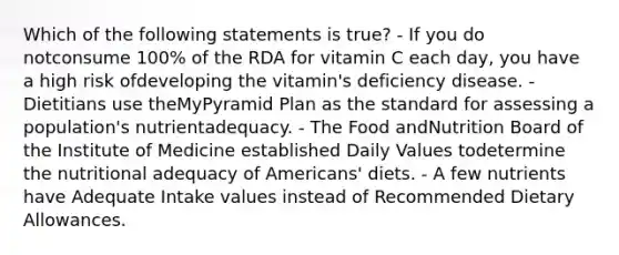 Which of the following statements is true? - If you do notconsume 100% of the RDA for vitamin C each day, you have a high risk ofdeveloping the vitamin's deficiency disease. - Dietitians use theMyPyramid Plan as the standard for assessing a population's nutrientadequacy. - The Food andNutrition Board of the Institute of Medicine established Daily Values todetermine the nutritional adequacy of Americans' diets. - A few nutrients have Adequate Intake values instead of Recommended Dietary Allowances.