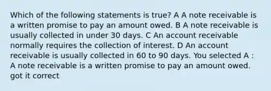 Which of the following statements is true? A A note receivable is a written promise to pay an amount owed. B A note receivable is usually collected in under 30 days. C An account receivable normally requires the collection of interest. D An account receivable is usually collected in 60 to 90 days. You selected A : A note receivable is a written promise to pay an amount owed. got it correct