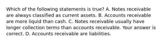 Which of the following statements is​ true? A. Notes receivable are always classified as current assets. B. Accounts receivable are more liquid than cash. C. Notes receivable usually have longer collection terms than accounts receivable. Your answer is correct. D. Accounts receivable are liabilities.