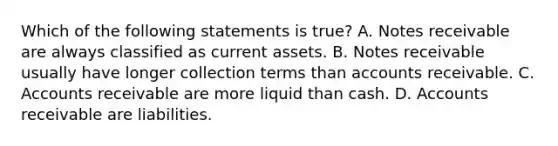 Which of the following statements is​ true? A. Notes receivable are always classified as current assets. B. Notes receivable usually have longer collection terms than accounts receivable. C. Accounts receivable are more liquid than cash. D. Accounts receivable are liabilities.