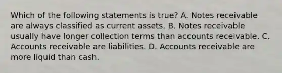 Which of the following statements is​ true? A. <a href='https://www.questionai.com/knowledge/kNWH1Okbso-notes-receivable' class='anchor-knowledge'>notes receivable</a> are always classified as current assets. B. Notes receivable usually have longer collection terms than accounts receivable. C. Accounts receivable are liabilities. D. Accounts receivable are more liquid than cash.