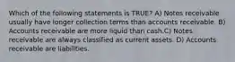 Which of the following statements is TRUE? A) Notes receivable usually have longer collection terms than accounts receivable. B) Accounts receivable are more liquid than cash.C) Notes receivable are always classified as current assets. D) Accounts receivable are liabilities.