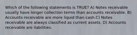 Which of the following statements is TRUE? A) Notes receivable usually have longer collection terms than accounts receivable. B) Accounts receivable are more liquid than cash.C) Notes receivable are always classified as current assets. D) Accounts receivable are liabilities.