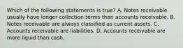 Which of the following statements is​ true? A. Notes receivable usually have longer collection terms than accounts receivable. B. Notes receivable are always classified as current assets. C. Accounts receivable are liabilities. D. Accounts receivable are more liquid than cash.