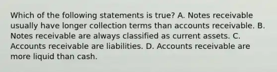 Which of the following statements is​ true? A. Notes receivable usually have longer collection terms than accounts receivable. B. Notes receivable are always classified as current assets. C. Accounts receivable are liabilities. D. Accounts receivable are more liquid than cash.