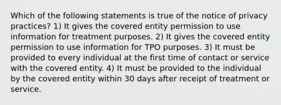 Which of the following statements is true of the notice of privacy practices? 1) It gives the covered entity permission to use information for treatment purposes. 2) It gives the covered entity permission to use information for TPO purposes. 3) It must be provided to every individual at the first time of contact or service with the covered entity. 4) It must be provided to the individual by the covered entity within 30 days after receipt of treatment or service.