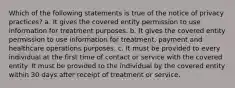 Which of the following statements is true of the notice of privacy practices? a. It gives the covered entity permission to use information for treatment purposes. b. It gives the covered entity permission to use information for treatment, payment and healthcare operations purposes. c. It must be provided to every individual at the first time of contact or service with the covered entity. It must be provided to the individual by the covered entity within 30 days after receipt of treatment or service.