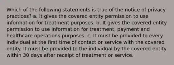 Which of the following statements is true of the notice of privacy practices? a. It gives the covered entity permission to use information for treatment purposes. b. It gives the covered entity permission to use information for treatment, payment and healthcare operations purposes. c. It must be provided to every individual at the first time of contact or service with the covered entity. It must be provided to the individual by the covered entity within 30 days after receipt of treatment or service.