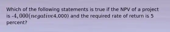 Which of the following statements is true if the NPV of a project is​ -4,000 (negative​4,000) and the required rate of return is 5​ percent?