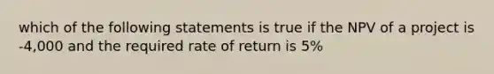 which of the following statements is true if the NPV of a project is -4,000 and the required rate of return is 5%