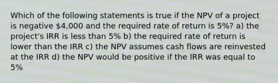 Which of the following statements is true if the NPV of a project is negative 4,000 and the required rate of return is 5%? a) the project's IRR is <a href='https://www.questionai.com/knowledge/k7BtlYpAMX-less-than' class='anchor-knowledge'>less than</a> 5% b) the required rate of return is lower than the IRR c) the NPV assumes cash flows are reinvested at the IRR d) the NPV would be positive if the IRR was equal to 5%