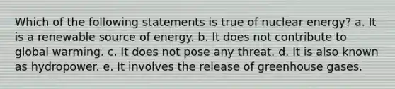 Which of the following statements is true of nuclear energy? a. ​It is a renewable source of energy. b. ​It does not contribute to global warming. c. ​It does not pose any threat. d. ​It is also known as hydropower. e. ​It involves the release of greenhouse gases.