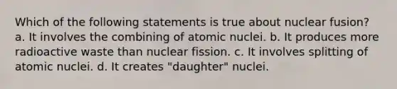 Which of the following statements is true about nuclear fusion? a. It involves the combining of atomic nuclei. b. It produces more radioactive waste than nuclear fission. c. It involves splitting of atomic nuclei. d. It creates "daughter" nuclei.