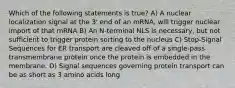 Which of the following statements is true? A) A nuclear localization signal at the 3' end of an mRNA, will trigger nuclear import of that mRNA B) An N-terminal NLS is necessary, but not sufficient to trigger protein sorting to the nucleus C) Stop-Signal Sequences for ER transport are cleaved off of a single-pass transmembrane protein once the protein is embedded in the membrane. D) Signal sequences governing protein transport can be as short as 3 amino acids long