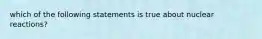 which of the following statements is true about nuclear reactions?